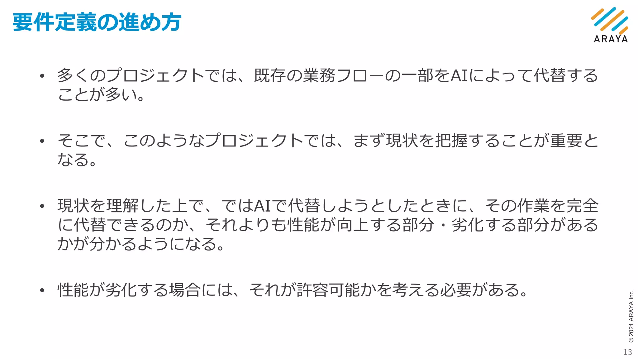 ©
2021
ARAYA
Inc.
要件定義の進め方
13
• 多くのプロジェクトでは、既存の業務フローの一部をAIによって代替する
ことが多い。
• そこで、このようなプロジェクトでは、まず現状を把握することが重要と
なる。
• 現状を理解した上で、ではAIで代替しようとしたときに、その作業を完全
に代替できるのか、それよりも性能が向上する部分・劣化する部分がある
かが分かるようになる。
• 性能が劣化する場合には、それが許容可能かを考える必要がある。
 