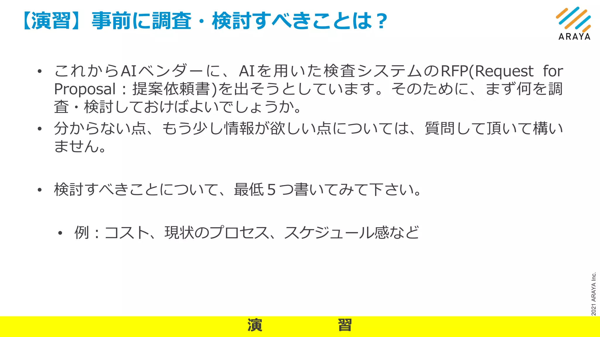 ©
2021
ARAYA
Inc.
【演習】事前に調査・検討すべきことは？
15
• これからAIベンダーに、AIを用いた検査システムのRFP(Request for
Proposal：提案依頼書)を出そうとしています。そのために、まず何を調
査・検討しておけばよいでしょうか。
• 分からない点、もう少し情報が欲しい点については、質問して頂いて構い
ません。
• 検討すべきことについて、最低５つ書いてみて下さい。
• 例：コスト、現状のプロセス、スケジュール感など
演 習
 