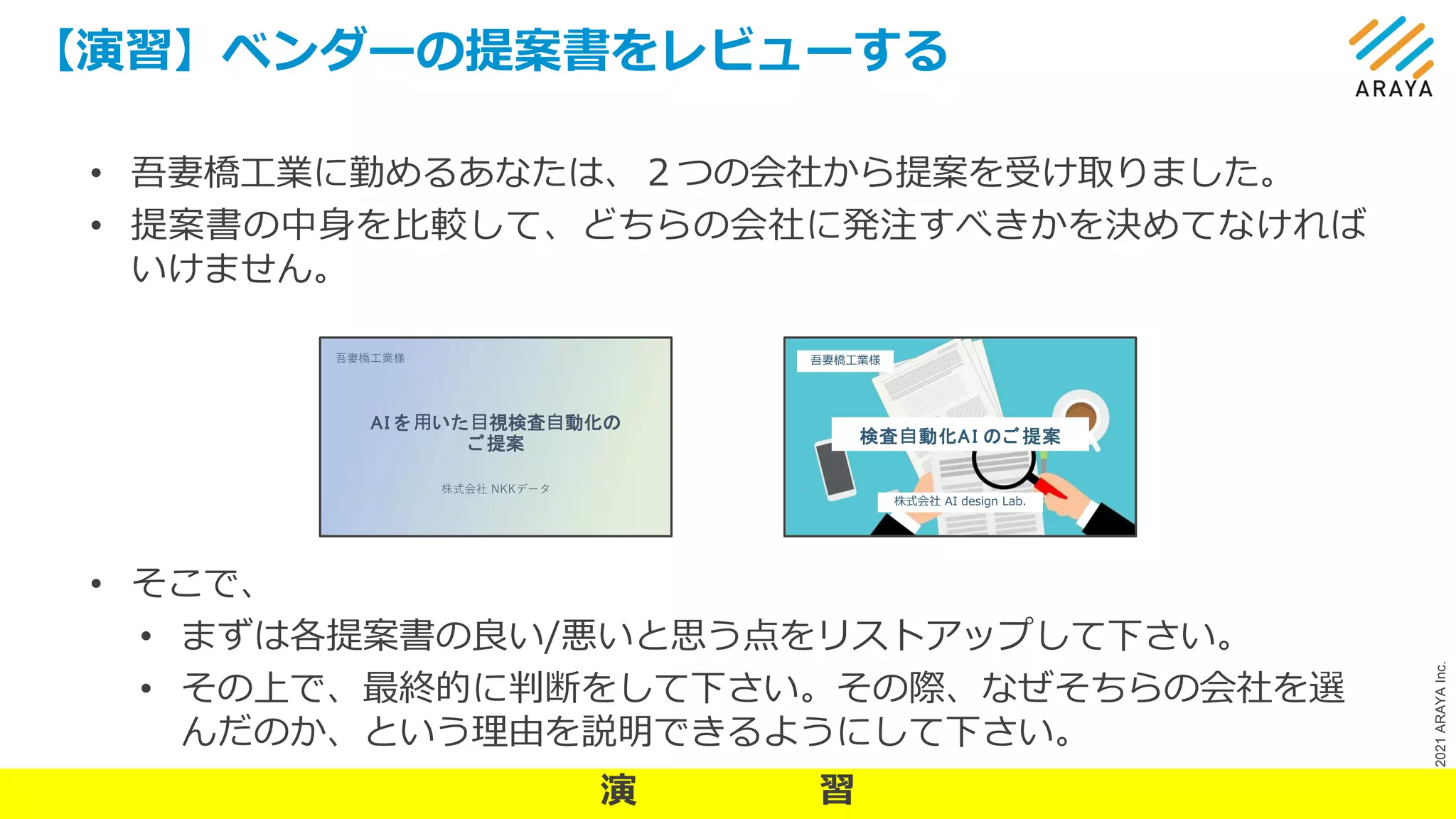 ©
2021
ARAYA
Inc.
【演習】ベンダーの提案書をレビューする
22
• 吾妻橋工業に勤めるあなたは、２つの会社から提案を受け取りました。
• 提案書の中身を比較して、どちらの会社に発注すべきかを決めてなければ
いけません。
• そこで、
• まずは各提案書の良い/悪いと思う点をリストアップして下さい。
• その上で、最終的に判断をして下さい。その際、なぜそちらの会社を選
んだのか、という理由を説明できるようにして下さい。
AI を⽤いた⽬視検査⾃動化の
ご提案
株式会社 NKKデータ
吾妻橋⼯業様
検査⾃動化AI のご提案
株式会社 AI design Lab.
吾妻橋工業様
演 習
 