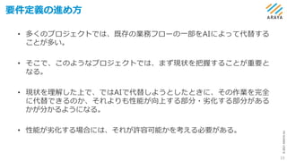 ©
2021
ARAYA
Inc.
要件定義の進め方
13
• 多くのプロジェクトでは、既存の業務フローの一部をAIによって代替する
ことが多い。
• そこで、このようなプロジェクトでは、まず現状を把握することが重要と
なる。
• 現状を理解した上で、ではAIで代替しようとしたときに、その作業を完全
に代替できるのか、それよりも性能が向上する部分・劣化する部分がある
かが分かるようになる。
• 性能が劣化する場合には、それが許容可能かを考える必要がある。
 