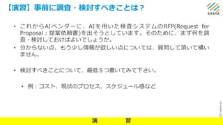©
2021
ARAYA
Inc.
【演習】事前に調査・検討すべきことは？
15
• これからAIベンダーに、AIを用いた検査システムのRFP(Request for
Proposal：提案依頼書)を出そうとしています。そのために、まず何を調
査・検討しておけばよいでしょうか。
• 分からない点、もう少し情報が欲しい点については、質問して頂いて構い
ません。
• 検討すべきことについて、最低５つ書いてみて下さい。
• 例：コスト、現状のプロセス、スケジュール感など
演 習
 
