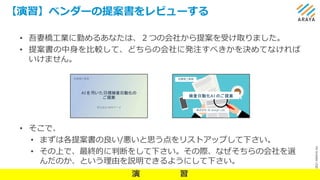 ©
2021
ARAYA
Inc.
【演習】ベンダーの提案書をレビューする
22
• 吾妻橋工業に勤めるあなたは、２つの会社から提案を受け取りました。
• 提案書の中身を比較して、どちらの会社に発注すべきかを決めてなければ
いけません。
• そこで、
• まずは各提案書の良い/悪いと思う点をリストアップして下さい。
• その上で、最終的に判断をして下さい。その際、なぜそちらの会社を選
んだのか、という理由を説明できるようにして下さい。
AI を⽤いた⽬視検査⾃動化の
ご提案
株式会社 NKKデータ
吾妻橋⼯業様
検査⾃動化AI のご提案
株式会社 AI design Lab.
吾妻橋工業様
演 習
 