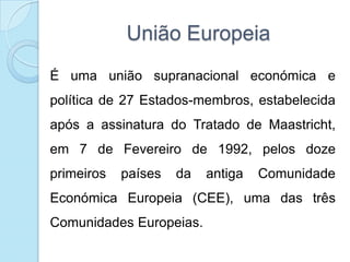 União EuropeiaÉ uma união supranacional económica e política de 27 Estados-membros, estabelecida após a assinatura do Tratado de Maastricht, em 7 de Fevereiro de 1992, pelos doze primeiros países da antiga Comunidade Económica Europeia (CEE), uma das três Comunidades Europeias.