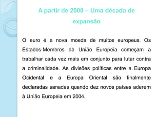 Moeda: Maior parte dos países é euro.Parlamento EuropeuO Parlamento Europeu é o único órgão da União Europeia que resulta de eleições directas. Os 736 deputados que nele têm assento são representantes dos cidadãos, escolhidos de cinco em cinco anos pelos eleitores de todos os 27 Estados-Membros da União Europeia, em nome dos seus 500 milhões de cidadãos. 