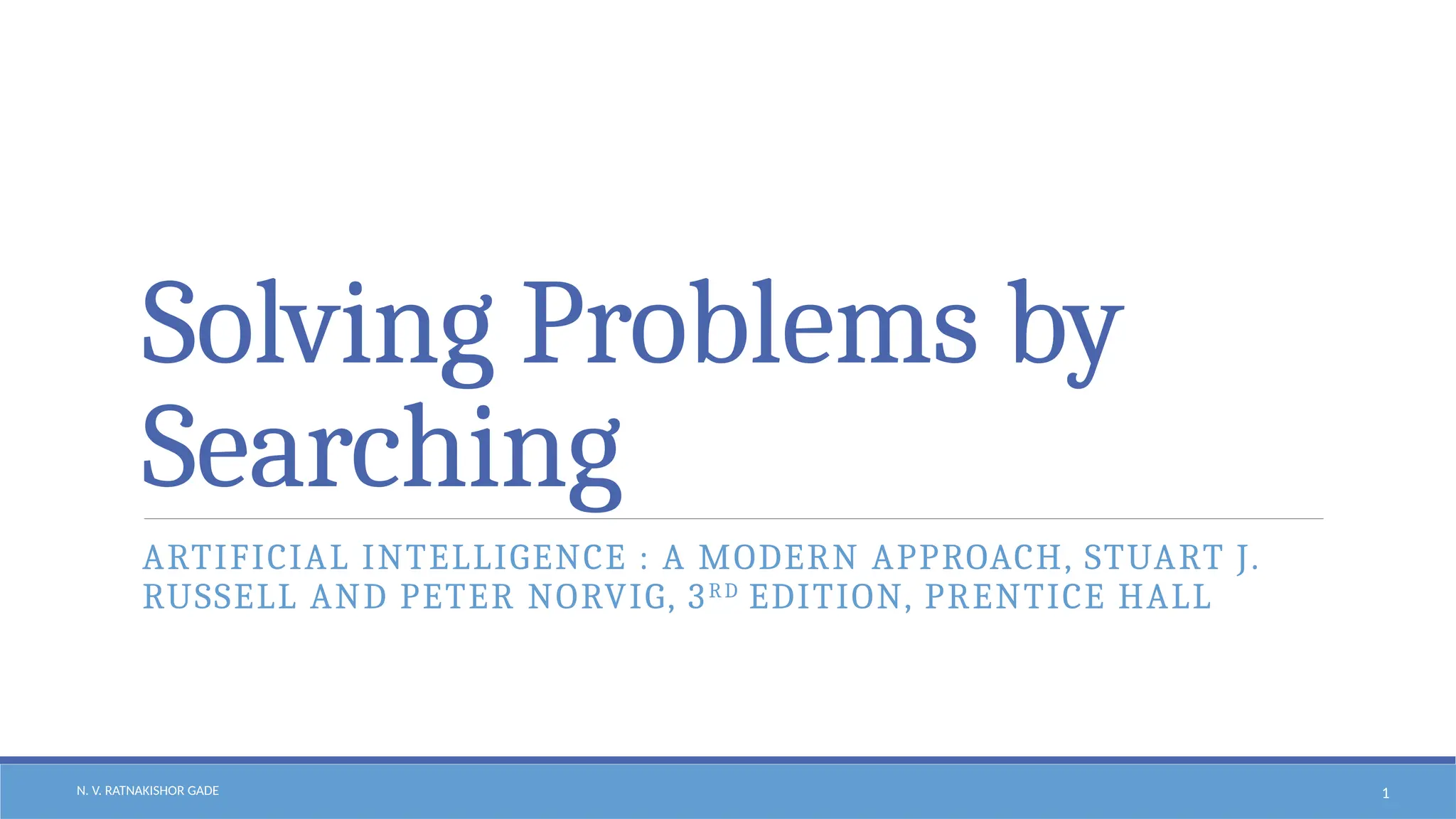 N. V. RATNAKISHOR GADE 1
Solving Problems by
Searching
ARTIFICIAL INTELLIGENCE : A MODERN APPROACH, STUART J.
RUSSELL AND PETER NORVIG, 3RD
EDITION, PRENTICE HALL
 
