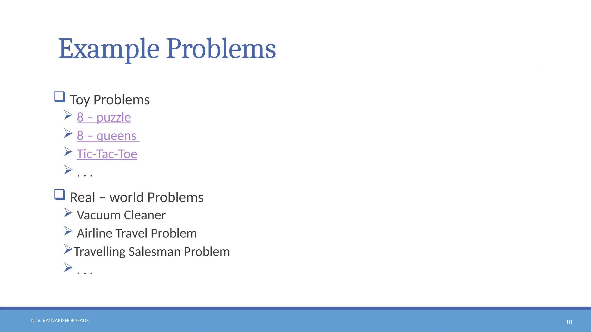 N. V. RATNAKISHOR GADE 10
Example Problems
 Toy Problems
 8 – puzzle
 8 – queens
 Tic-Tac-Toe
 . . .
 Real – world Problems
 Vacuum Cleaner
 Airline Travel Problem
Travelling Salesman Problem
 . . .
 