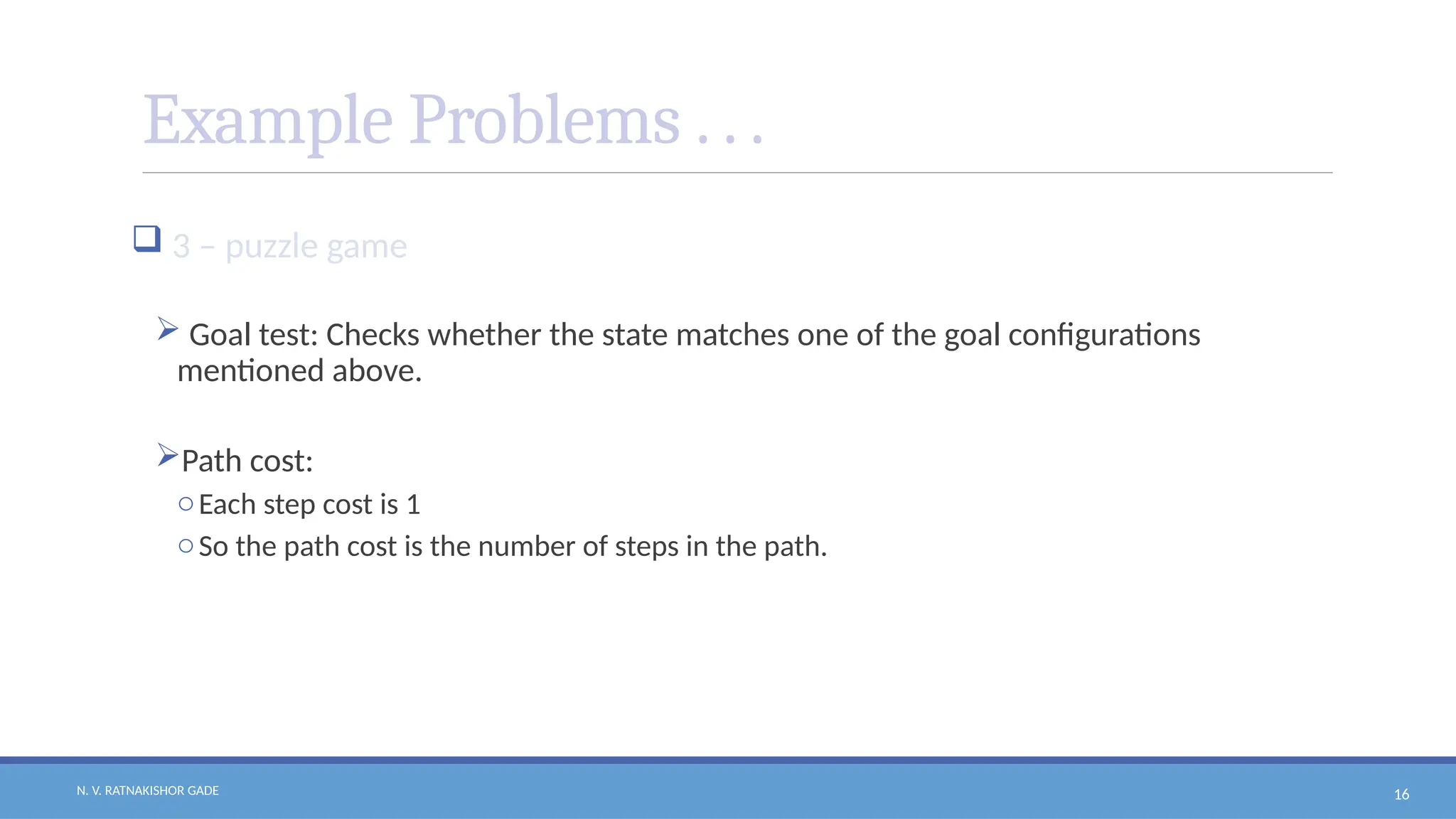 N. V. RATNAKISHOR GADE 16
Example Problems . . .
 3 – puzzle game
 Goal test: Checks whether the state matches one of the goal configurations
mentioned above.
Path cost:
oEach step cost is 1
oSo the path cost is the number of steps in the path.
 