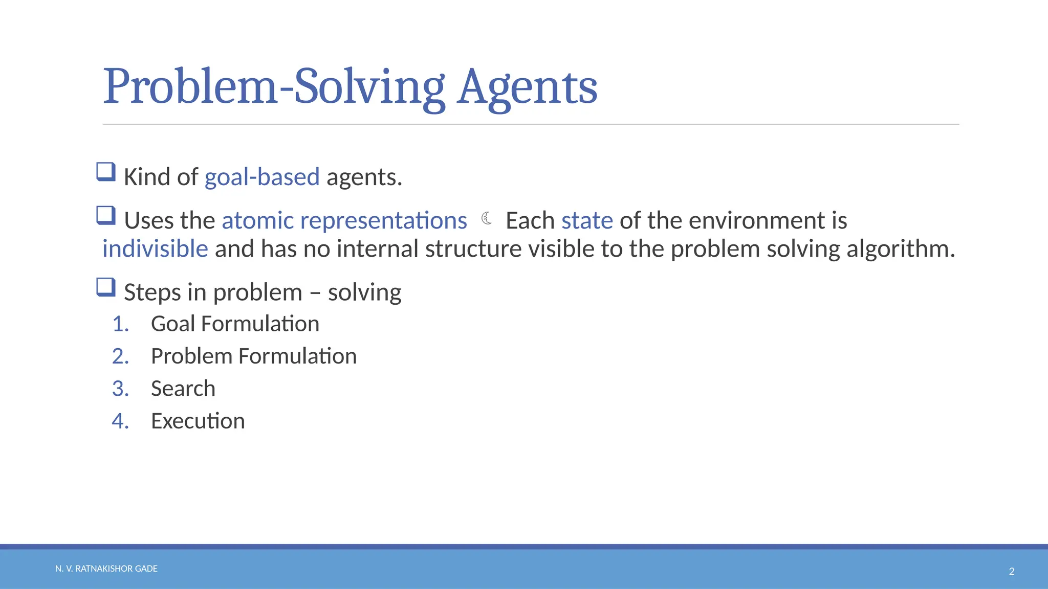 N. V. RATNAKISHOR GADE 2
Problem-Solving Agents
 Kind of goal-based agents.
 Uses the atomic representations  Each state of the environment is
indivisible and has no internal structure visible to the problem solving algorithm.
 Steps in problem – solving
1. Goal Formulation
2. Problem Formulation
3. Search
4. Execution
 