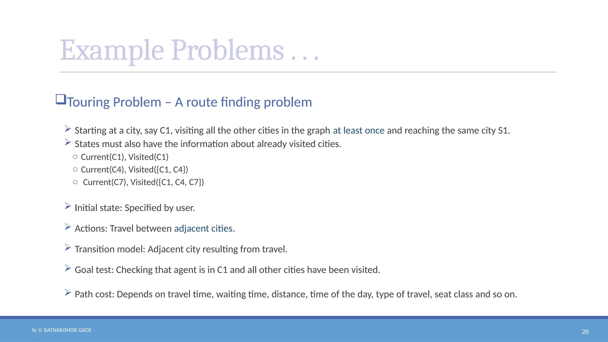 N. V. RATNAKISHOR GADE 20
Example Problems . . .
Touring Problem – A route finding problem
 Starting at a city, say C1, visiting all the other cities in the graph at least once and reaching the same city S1.
 States must also have the information about already visited cities.
o Current(C1), Visited(C1)
o Current(C4), Visited({C1, C4})
o Current(C7), Visited({C1, C4, C7})
 Initial state: Specified by user.
 Actions: Travel between adjacent cities.
 Transition model: Adjacent city resulting from travel.
 Goal test: Checking that agent is in C1 and all other cities have been visited.
 Path cost: Depends on travel time, waiting time, distance, time of the day, type of travel, seat class and so on.
 