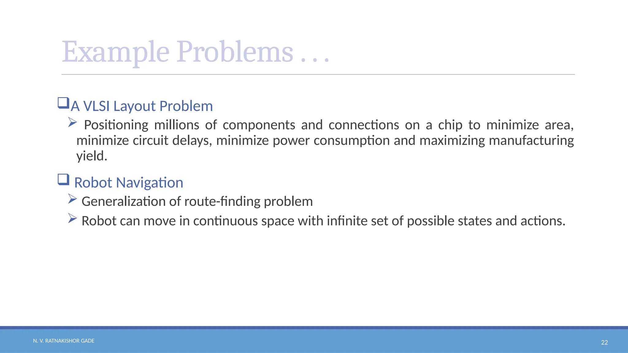 N. V. RATNAKISHOR GADE 22
Example Problems . . .
A VLSI Layout Problem
 Positioning millions of components and connections on a chip to minimize area,
minimize circuit delays, minimize power consumption and maximizing manufacturing
yield.
 Robot Navigation
 Generalization of route-finding problem
 Robot can move in continuous space with infinite set of possible states and actions.
 