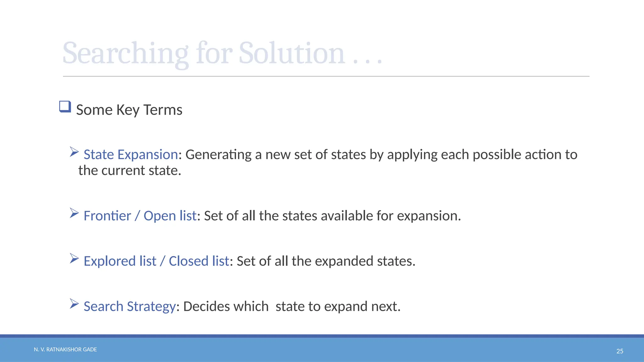 N. V. RATNAKISHOR GADE 25
Searching for Solution . . .
 Some Key Terms
 State Expansion: Generating a new set of states by applying each possible action to
the current state.
 Frontier / Open list: Set of all the states available for expansion.
 Explored list / Closed list: Set of all the expanded states.
 Search Strategy: Decides which state to expand next.
 