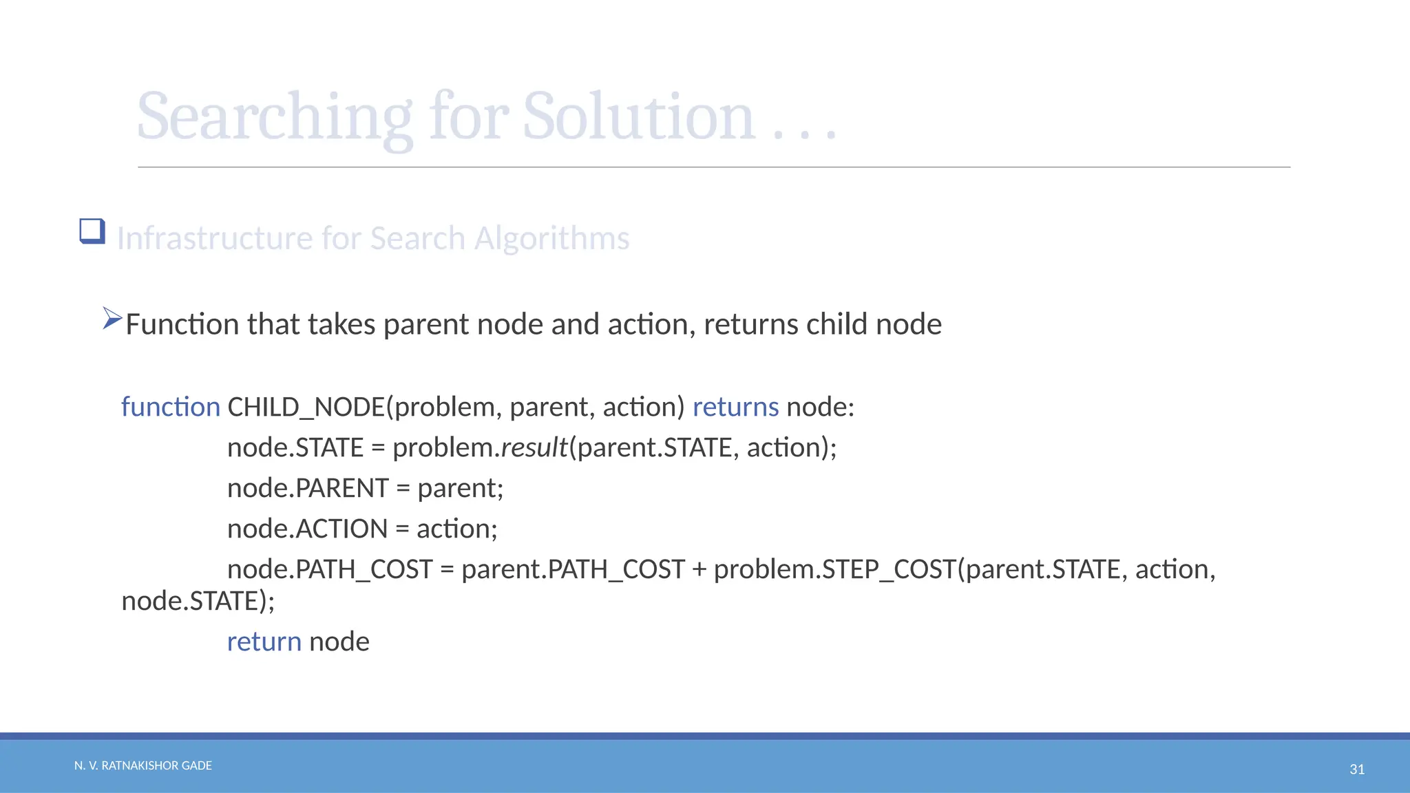 N. V. RATNAKISHOR GADE 31
Searching for Solution . . .
 Infrastructure for Search Algorithms
Function that takes parent node and action, returns child node
function CHILD_NODE(problem, parent, action) returns node:
node.STATE = problem.result(parent.STATE, action);
node.PARENT = parent;
node.ACTION = action;
node.PATH_COST = parent.PATH_COST + problem.STEP_COST(parent.STATE, action,
node.STATE);
return node
 