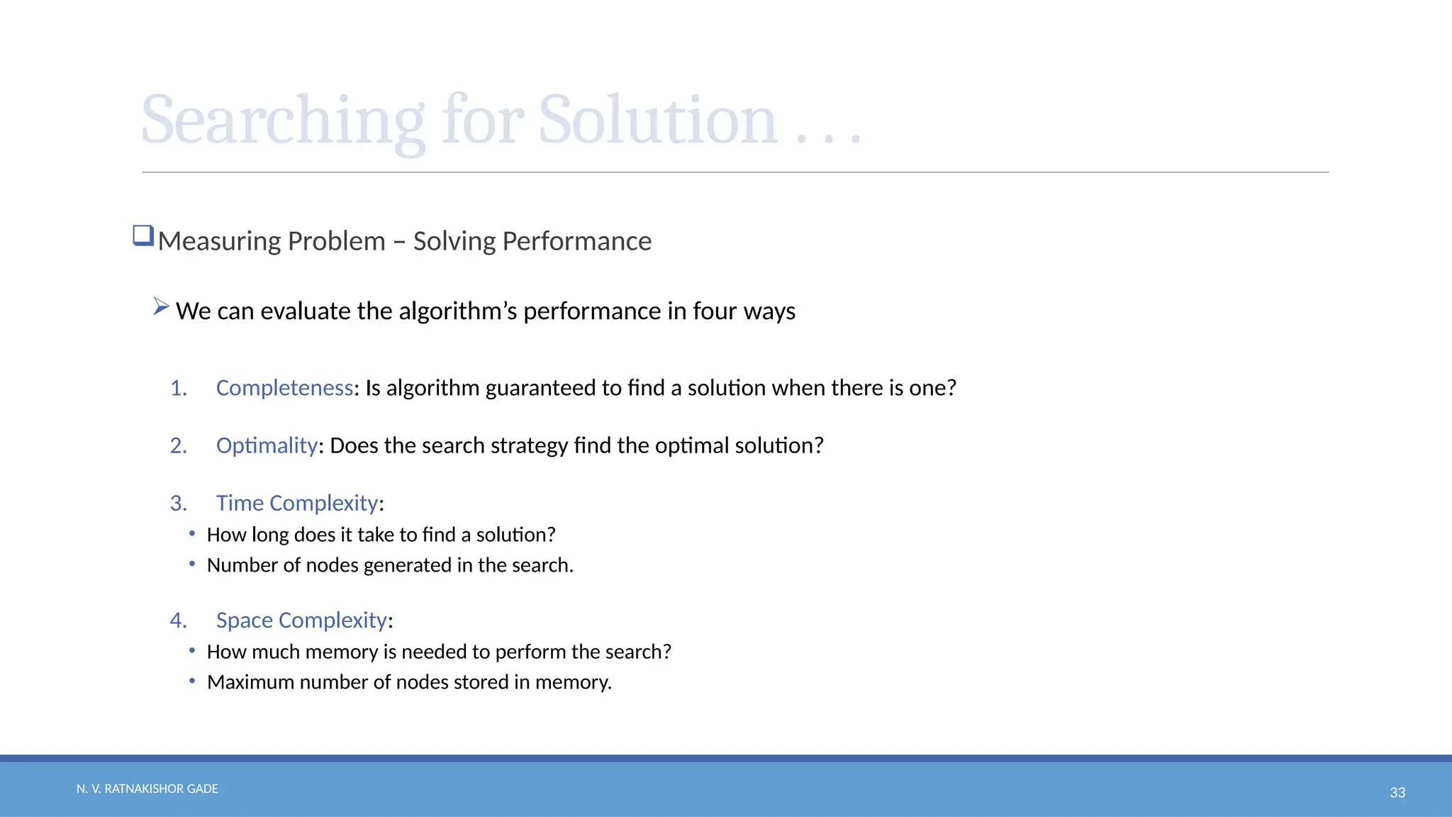 N. V. RATNAKISHOR GADE 33
Searching for Solution . . .
Measuring Problem – Solving Performance
We can evaluate the algorithm’s performance in four ways
1. Completeness: Is algorithm guaranteed to find a solution when there is one?
2. Optimality: Does the search strategy find the optimal solution?
3. Time Complexity:
• How long does it take to find a solution?
• Number of nodes generated in the search.
4. Space Complexity:
• How much memory is needed to perform the search?
• Maximum number of nodes stored in memory.
 
