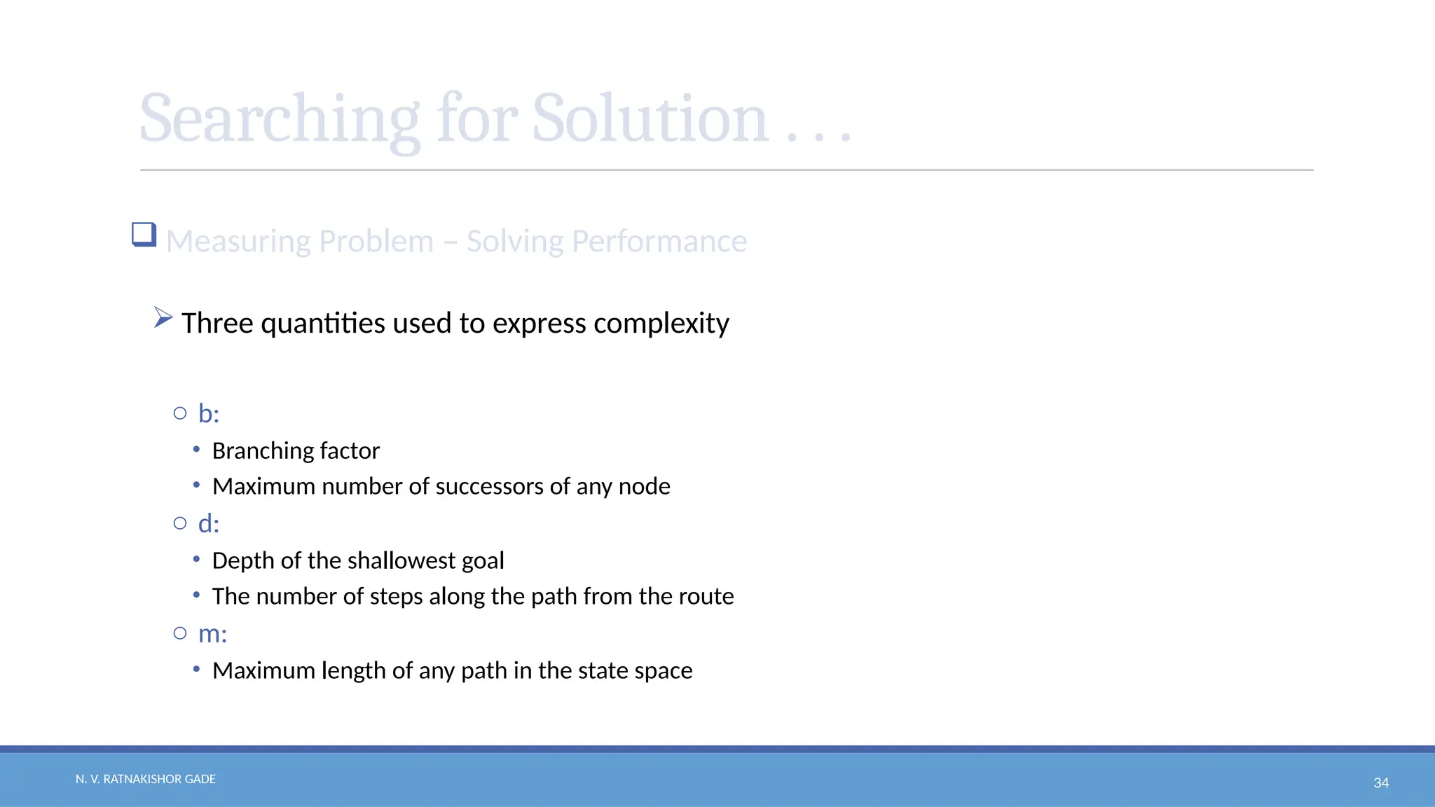 N. V. RATNAKISHOR GADE 34
Searching for Solution . . .
 Measuring Problem – Solving Performance
 Three quantities used to express complexity
o b:
• Branching factor
• Maximum number of successors of any node
o d:
• Depth of the shallowest goal
• The number of steps along the path from the route
o m:
• Maximum length of any path in the state space
 