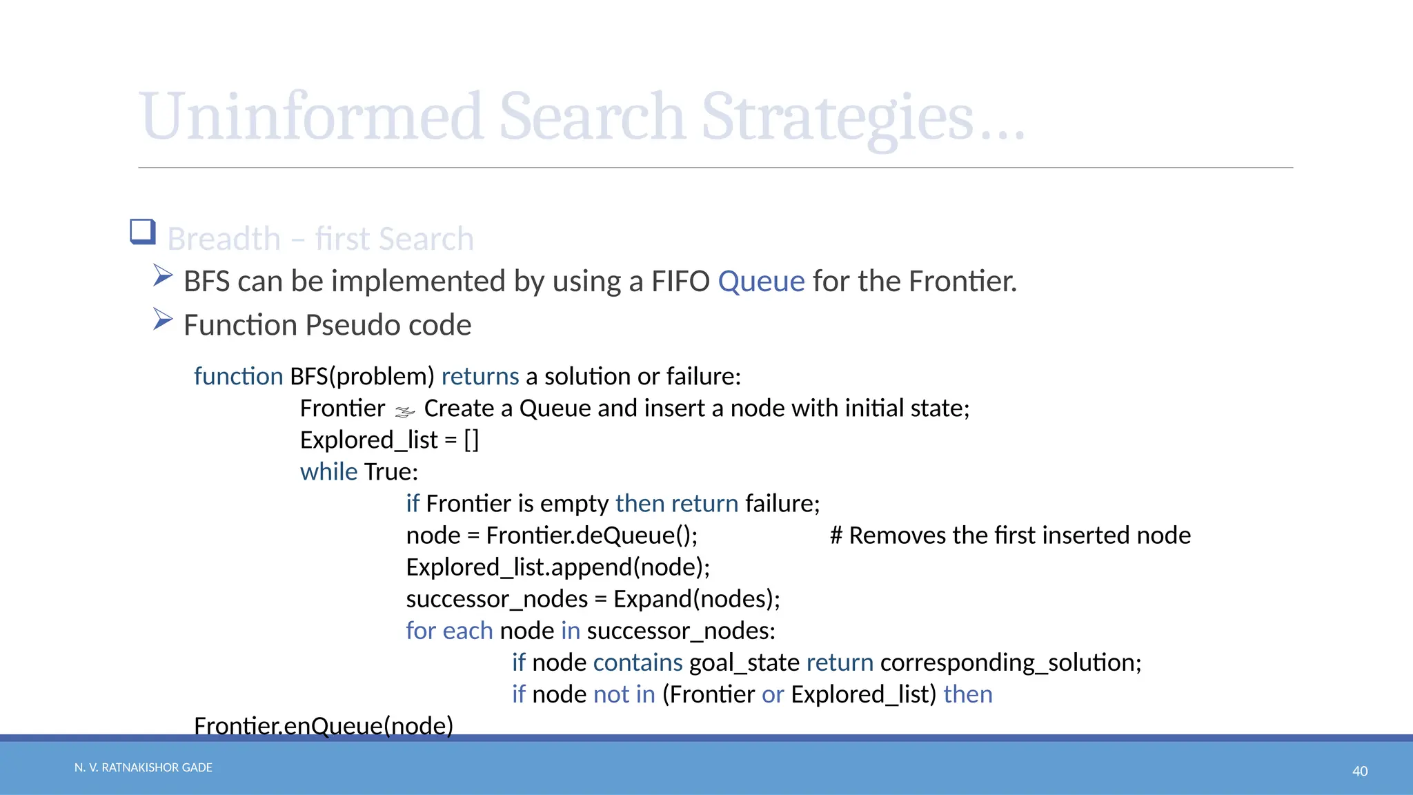 N. V. RATNAKISHOR GADE 40
Uninformed Search Strategies…
 Breadth – first Search
 BFS can be implemented by using a FIFO Queue for the Frontier.
 Function Pseudo code
function BFS(problem) returns a solution or failure:
Frontier  Create a Queue and insert a node with initial state;
Explored_list = []
while True:
if Frontier is empty then return failure;
node = Frontier.deQueue(); # Removes the first inserted node
Explored_list.append(node);
successor_nodes = Expand(nodes);
for each node in successor_nodes:
if node contains goal_state return corresponding_solution;
if node not in (Frontier or Explored_list) then
Frontier.enQueue(node)
 