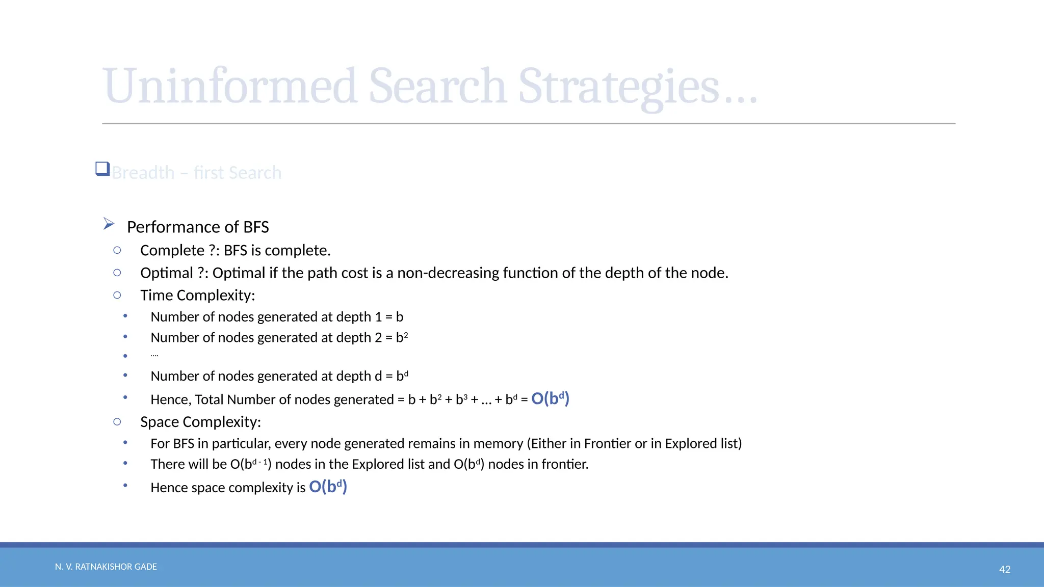 N. V. RATNAKISHOR GADE 42
Uninformed Search Strategies…
Breadth – first Search
 Performance of BFS
o Complete ?: BFS is complete.
o Optimal ?: Optimal if the path cost is a non-decreasing function of the depth of the node.
o Time Complexity:
• Number of nodes generated at depth 1 = b
• Number of nodes generated at depth 2 = b2
• ….
• Number of nodes generated at depth d = bd
• Hence, Total Number of nodes generated = b + b2
+ b3
+ … + bd
= O(bd
)
o Space Complexity:
• For BFS in particular, every node generated remains in memory (Either in Frontier or in Explored list)
• There will be O(bd - 1
) nodes in the Explored list and O(bd
) nodes in frontier.
• Hence space complexity is O(bd
)
 