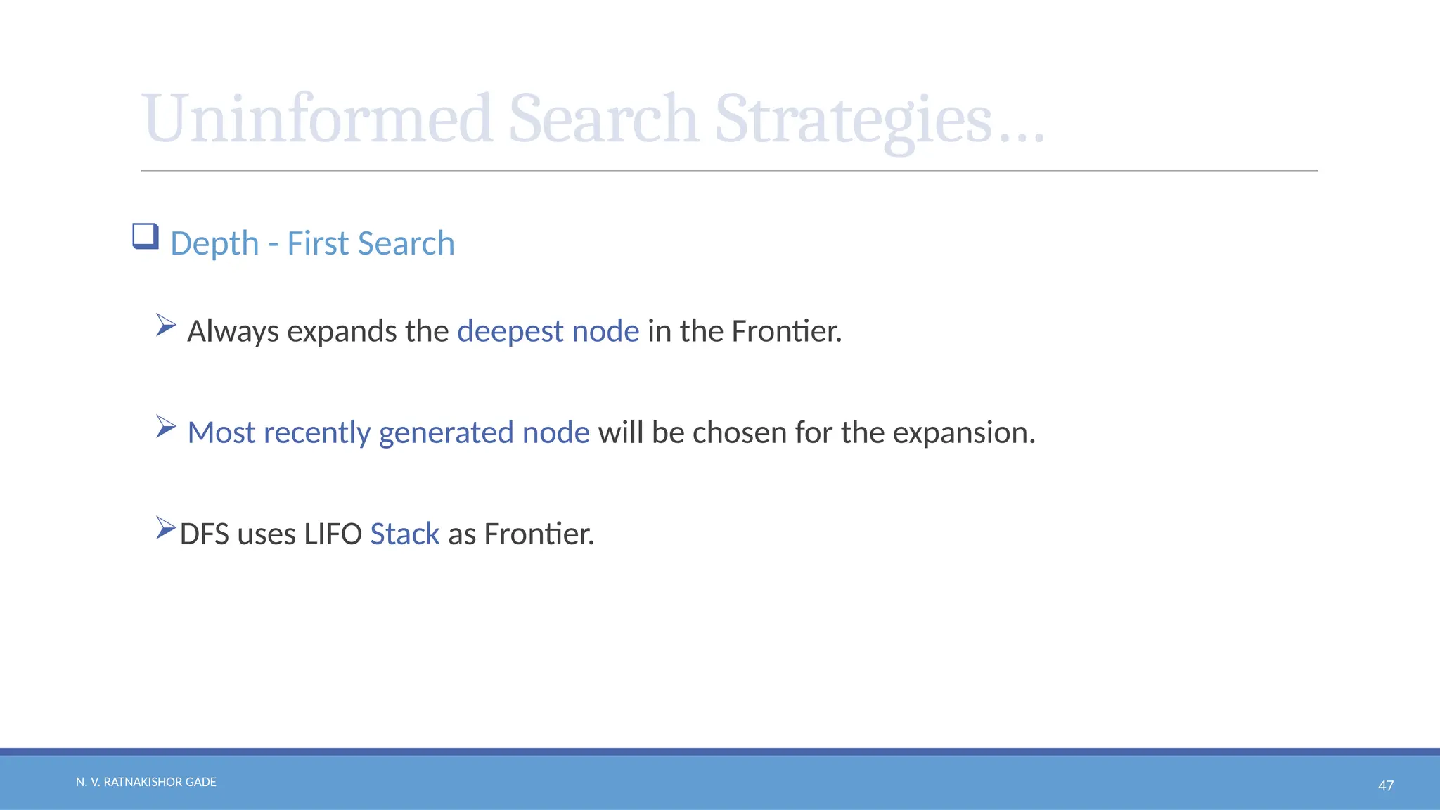 N. V. RATNAKISHOR GADE 47
Uninformed Search Strategies…
 Depth - First Search
 Always expands the deepest node in the Frontier.
 Most recently generated node will be chosen for the expansion.
DFS uses LIFO Stack as Frontier.
 