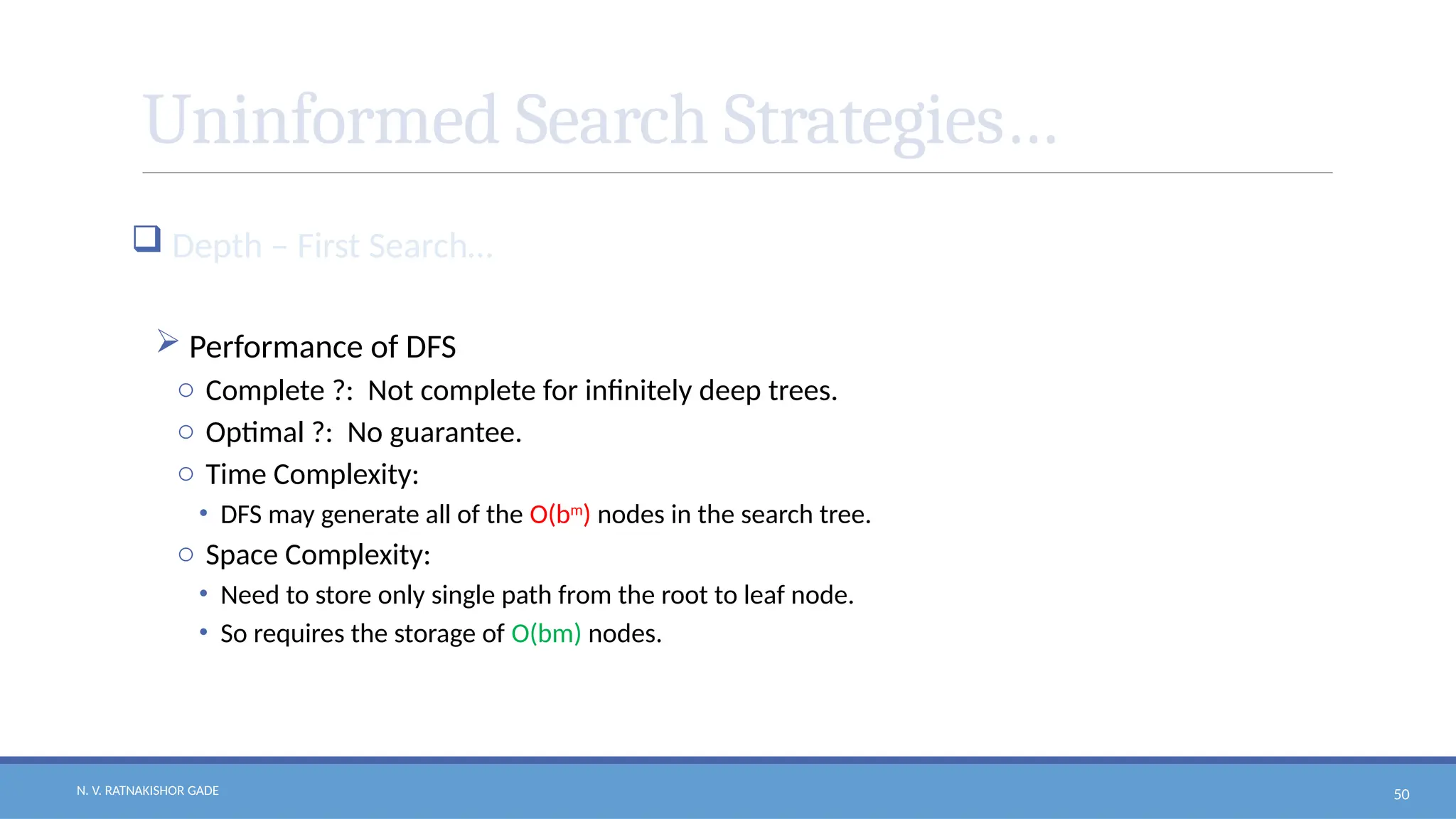 N. V. RATNAKISHOR GADE 50
Uninformed Search Strategies…
 Depth – First Search…
 Performance of DFS
o Complete ?: Not complete for infinitely deep trees.
o Optimal ?: No guarantee.
o Time Complexity:
• DFS may generate all of the O(bm
) nodes in the search tree.
o Space Complexity:
• Need to store only single path from the root to leaf node.
• So requires the storage of O(bm) nodes.
 