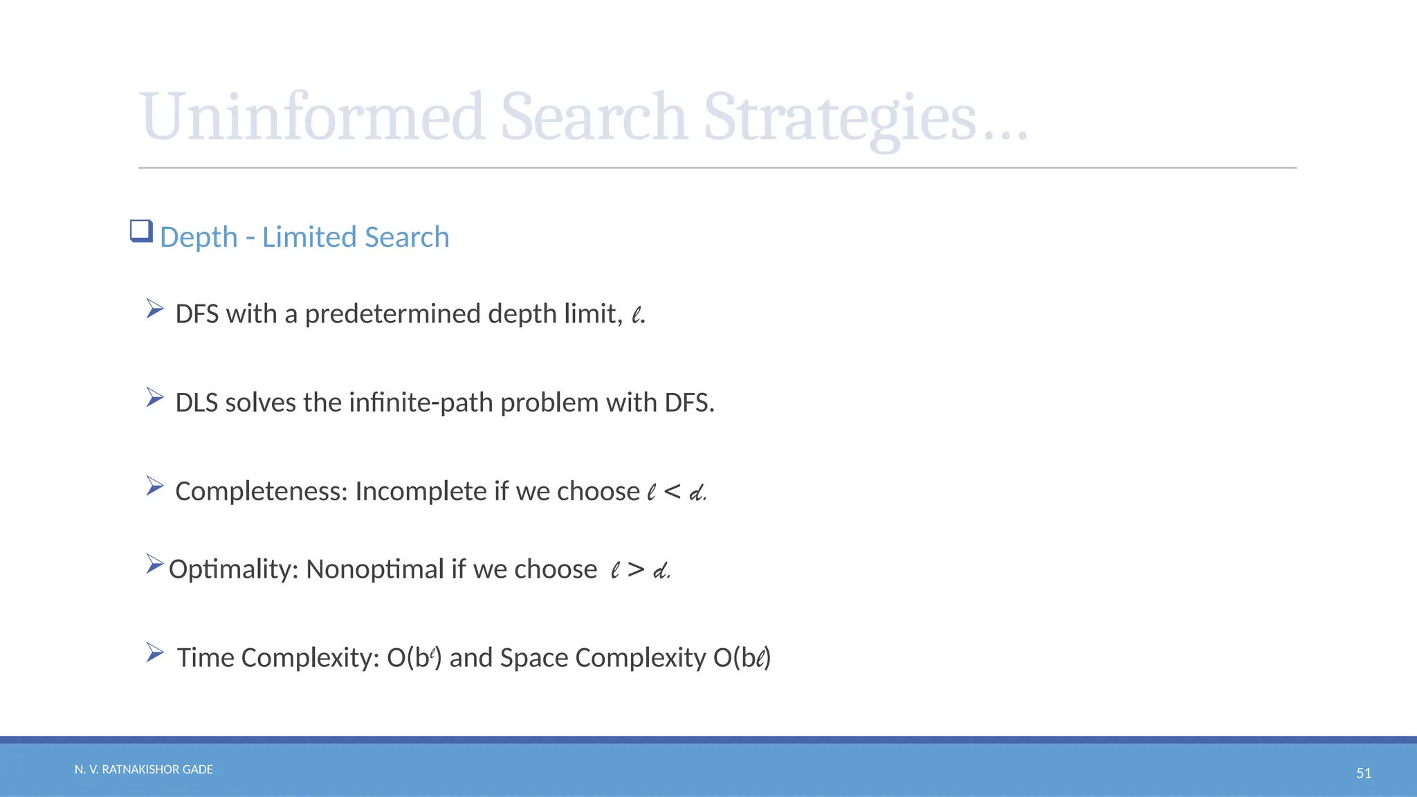N. V. RATNAKISHOR GADE 51
Uninformed Search Strategies…
Depth - Limited Search
 DFS with a predetermined depth limit, l.
 DLS solves the infinite-path problem with DFS.
 Completeness: Incomplete if we choose l < d.
Optimality: Nonoptimal if we choose l > d.
 Time Complexity: O(bl
) and Space Complexity O(bl)
 