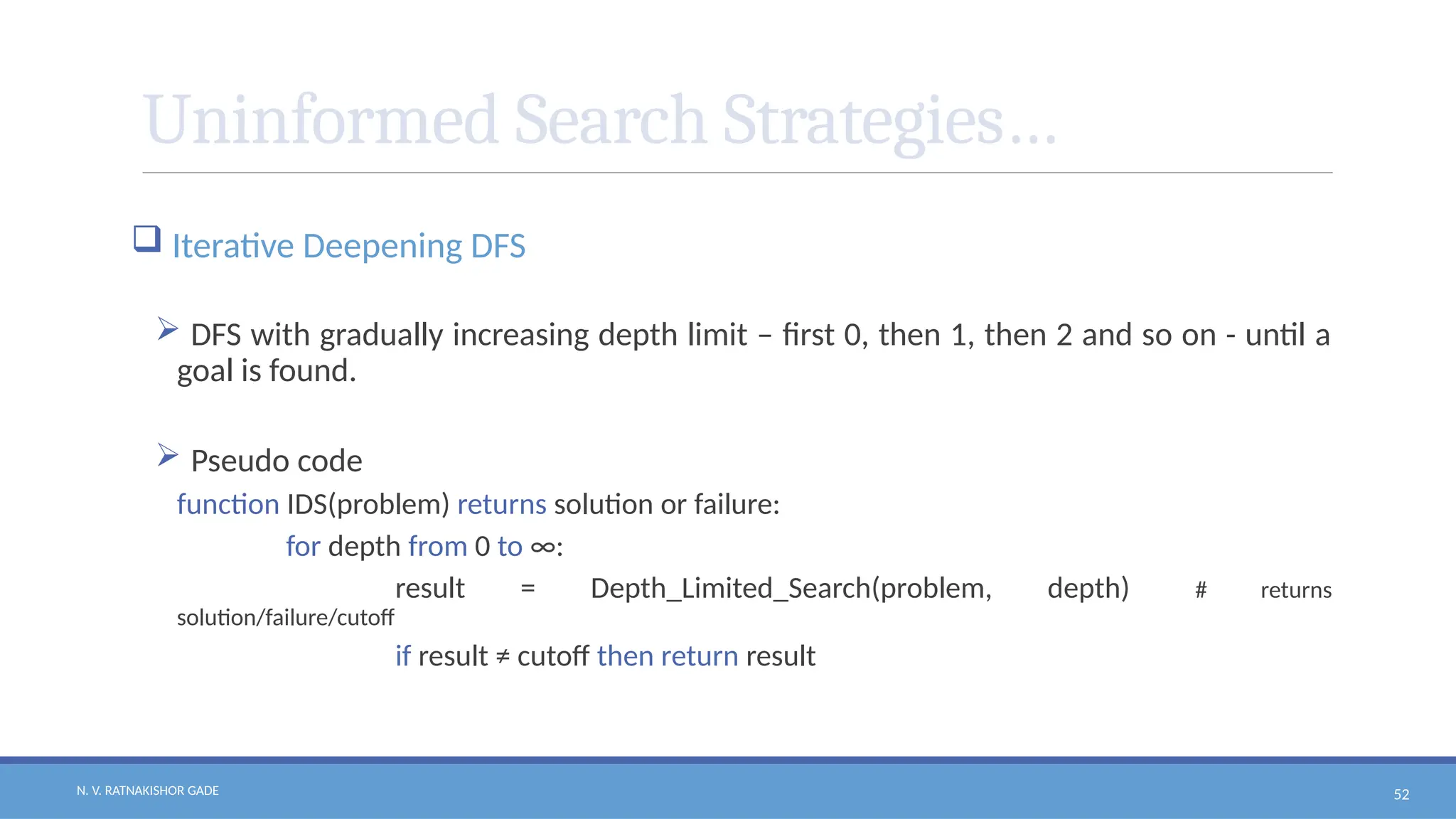 N. V. RATNAKISHOR GADE 52
Uninformed Search Strategies…
 Iterative Deepening DFS
 DFS with gradually increasing depth limit – first 0, then 1, then 2 and so on - until a
goal is found.
 Pseudo code
function IDS(problem) returns solution or failure:
for depth from 0 to ∞:
result = Depth_Limited_Search(problem, depth) # returns
solution/failure/cutoff
if result ≠ cutoff then return result
 