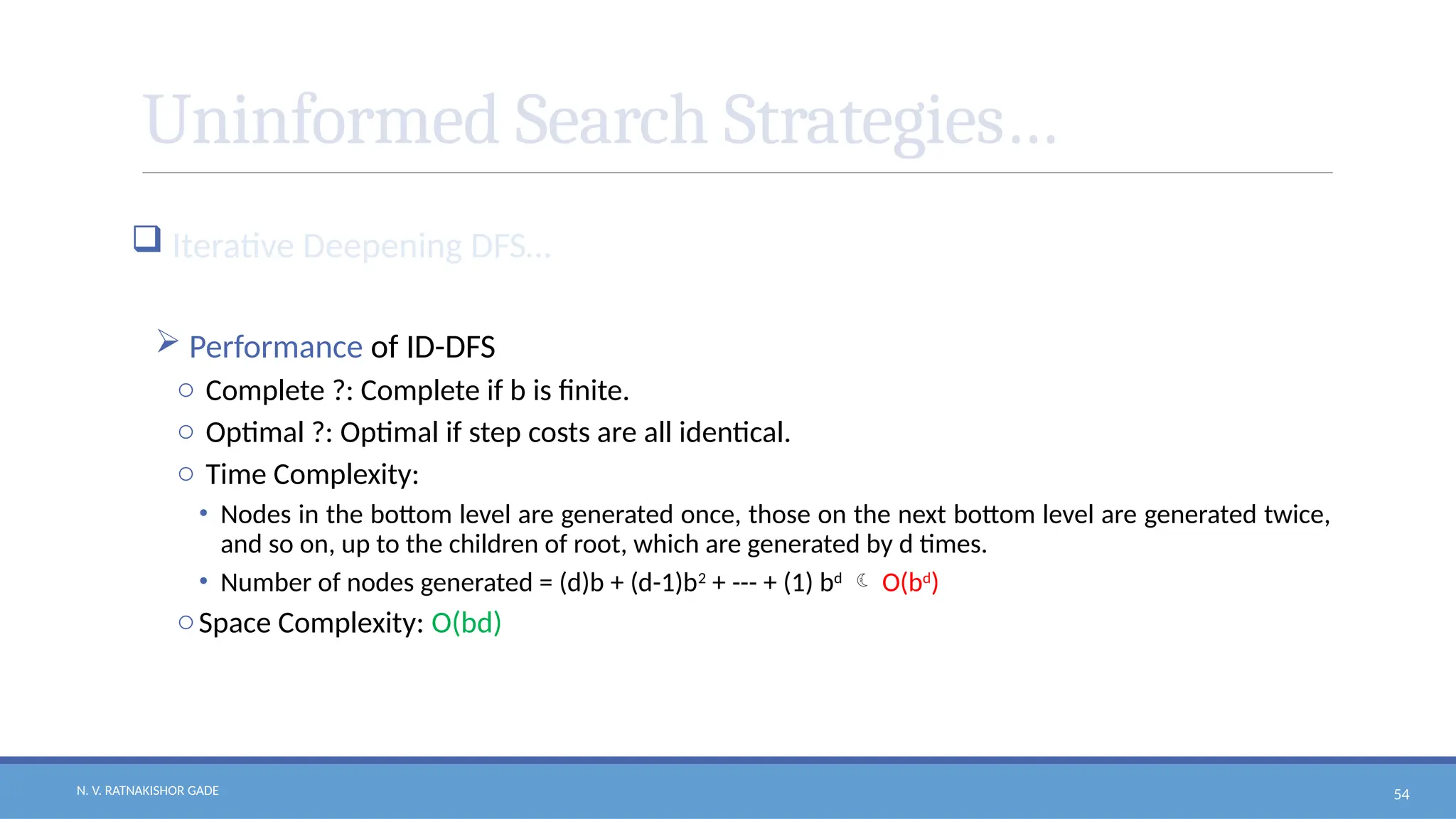 N. V. RATNAKISHOR GADE 54
Uninformed Search Strategies…
 Iterative Deepening DFS…
 Performance of ID-DFS
o Complete ?: Complete if b is finite.
o Optimal ?: Optimal if step costs are all identical.
o Time Complexity:
• Nodes in the bottom level are generated once, those on the next bottom level are generated twice,
and so on, up to the children of root, which are generated by d times.
• Number of nodes generated = (d)b + (d-1)b2
+ --- + (1) bd
 O(bd
)
oSpace Complexity: O(bd)
 