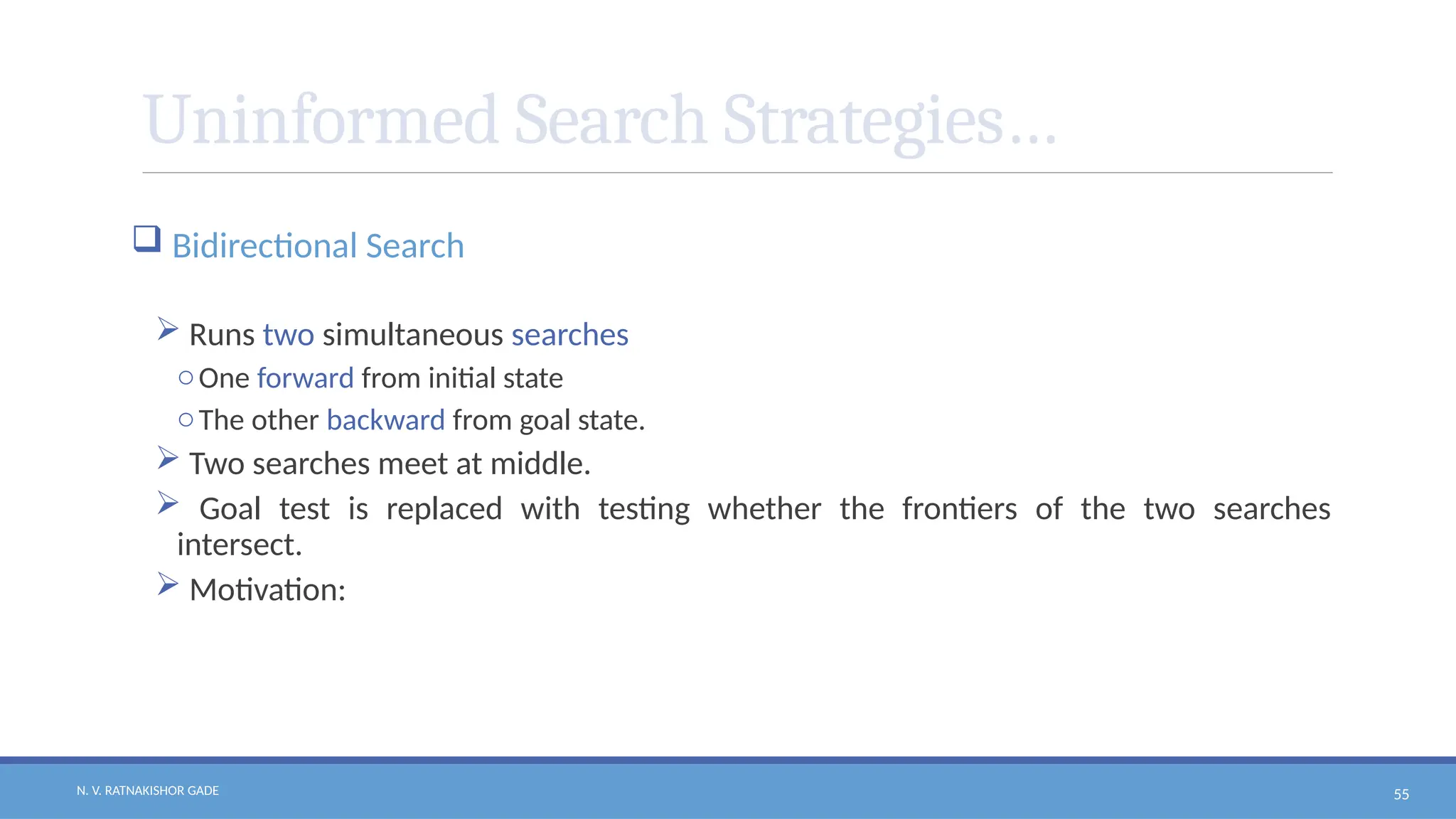N. V. RATNAKISHOR GADE 55
Uninformed Search Strategies…
 Bidirectional Search
 Runs two simultaneous searches
oOne forward from initial state
oThe other backward from goal state.
 Two searches meet at middle.
 Goal test is replaced with testing whether the frontiers of the two searches
intersect.
 Motivation:
 