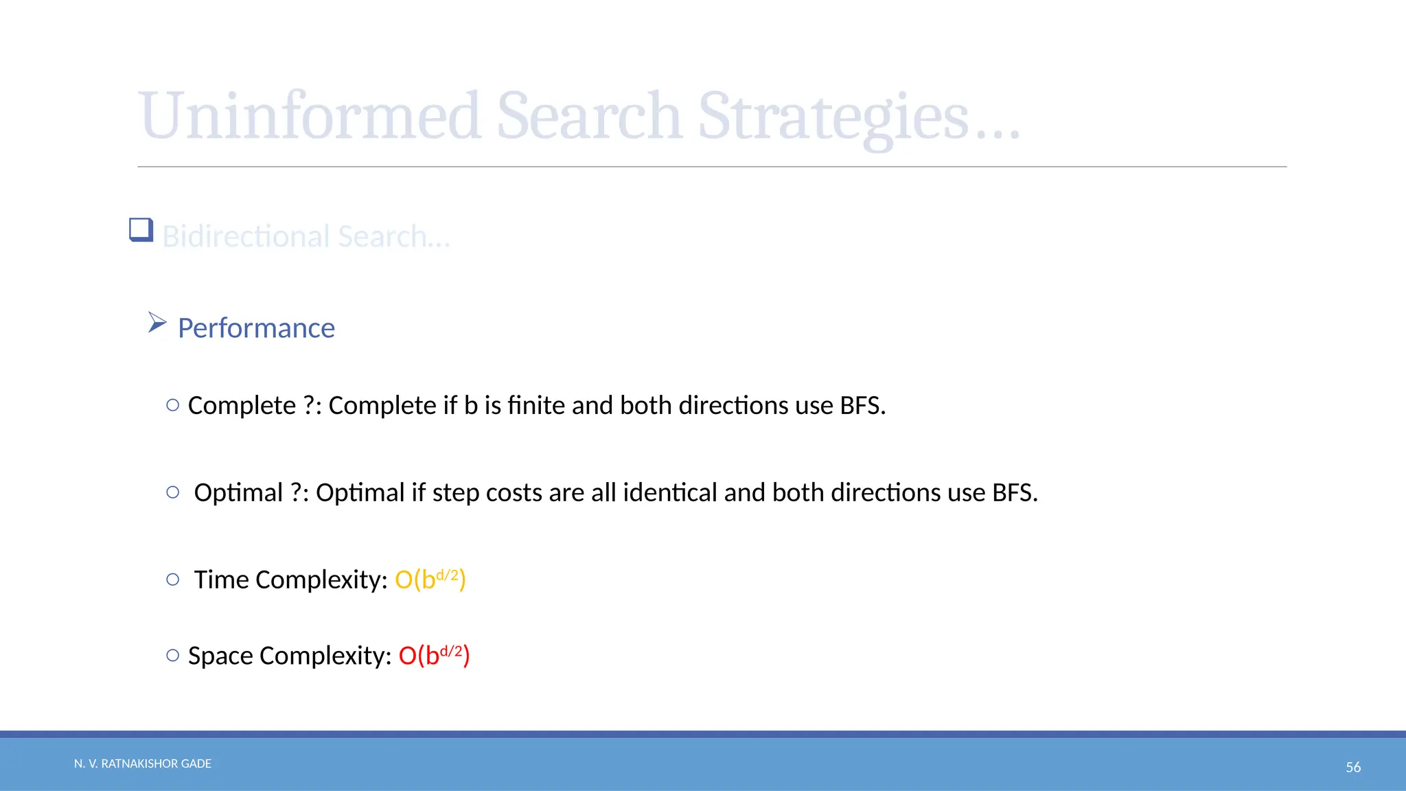 N. V. RATNAKISHOR GADE 56
Uninformed Search Strategies…
 Bidirectional Search…
 Performance
o Complete ?: Complete if b is finite and both directions use BFS.
o Optimal ?: Optimal if step costs are all identical and both directions use BFS.
o Time Complexity: O(bd/2
)
o Space Complexity: O(bd/2
)
 