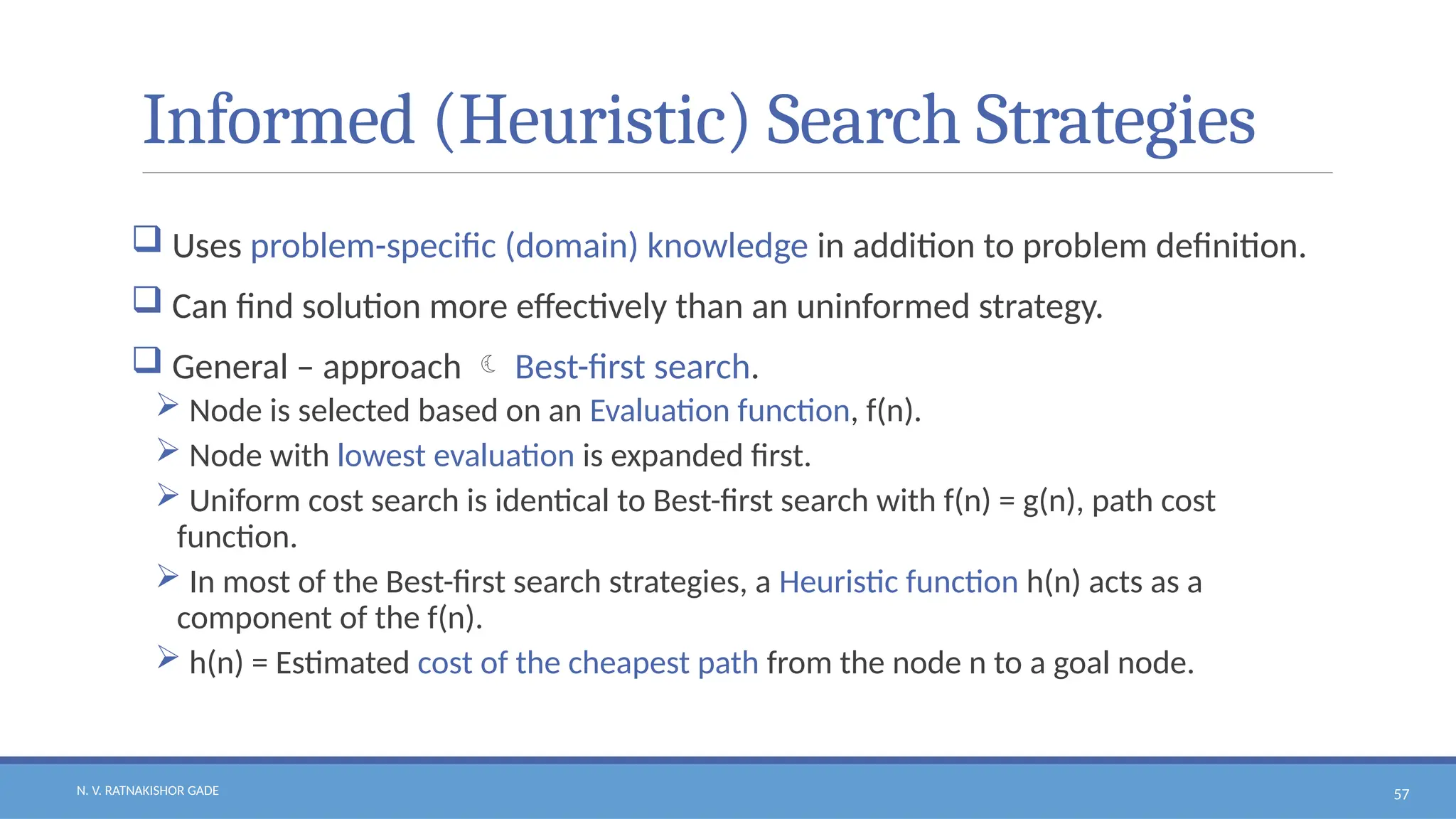 N. V. RATNAKISHOR GADE 57
Informed (Heuristic) Search Strategies
 Uses problem-specific (domain) knowledge in addition to problem definition.
 Can find solution more effectively than an uninformed strategy.
 General – approach  Best-first search.
 Node is selected based on an Evaluation function, f(n).
 Node with lowest evaluation is expanded first.
 Uniform cost search is identical to Best-first search with f(n) = g(n), path cost
function.
 In most of the Best-first search strategies, a Heuristic function h(n) acts as a
component of the f(n).
 h(n) = Estimated cost of the cheapest path from the node n to a goal node.
 