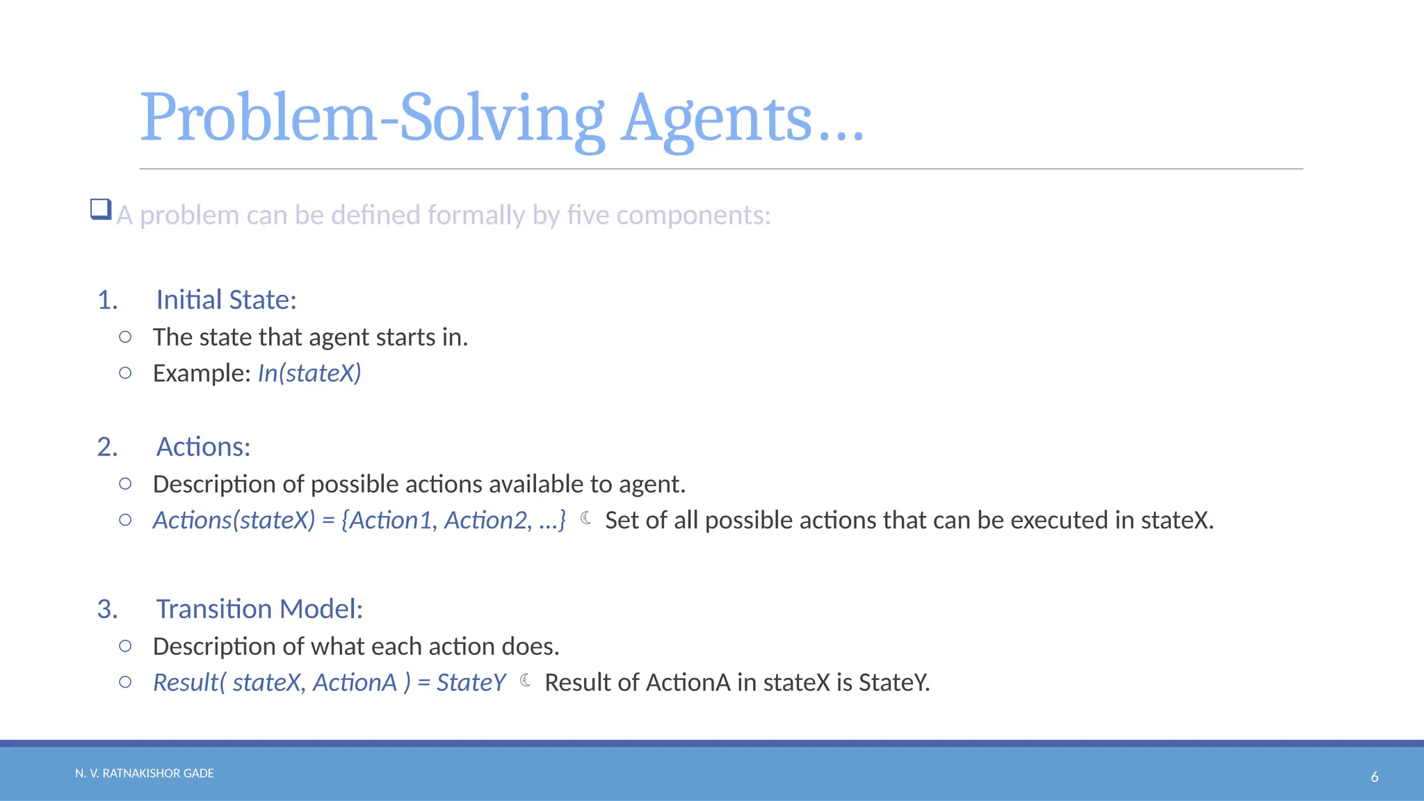 N. V. RATNAKISHOR GADE 6
Problem-Solving Agents…
A problem can be defined formally by five components:
1. Initial State:
o The state that agent starts in.
o Example: In(stateX)
2. Actions:
o Description of possible actions available to agent.
o Actions(stateX) = {Action1, Action2, …}  Set of all possible actions that can be executed in stateX.
3. Transition Model:
o Description of what each action does.
o Result( stateX, ActionA ) = StateY  Result of ActionA in stateX is StateY.
 