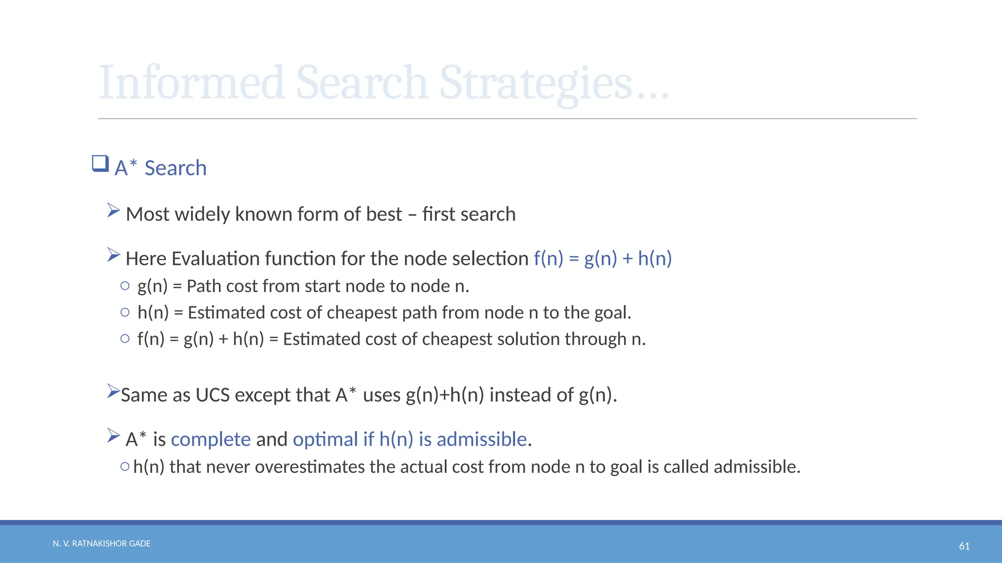 N. V. RATNAKISHOR GADE 61
Informed Search Strategies…
 A* Search
 Most widely known form of best – first search
 Here Evaluation function for the node selection f(n) = g(n) + h(n)
o g(n) = Path cost from start node to node n.
o h(n) = Estimated cost of cheapest path from node n to the goal.
o f(n) = g(n) + h(n) = Estimated cost of cheapest solution through n.
Same as UCS except that A* uses g(n)+h(n) instead of g(n).
 A* is complete and optimal if h(n) is admissible.
oh(n) that never overestimates the actual cost from node n to goal is called admissible.
 