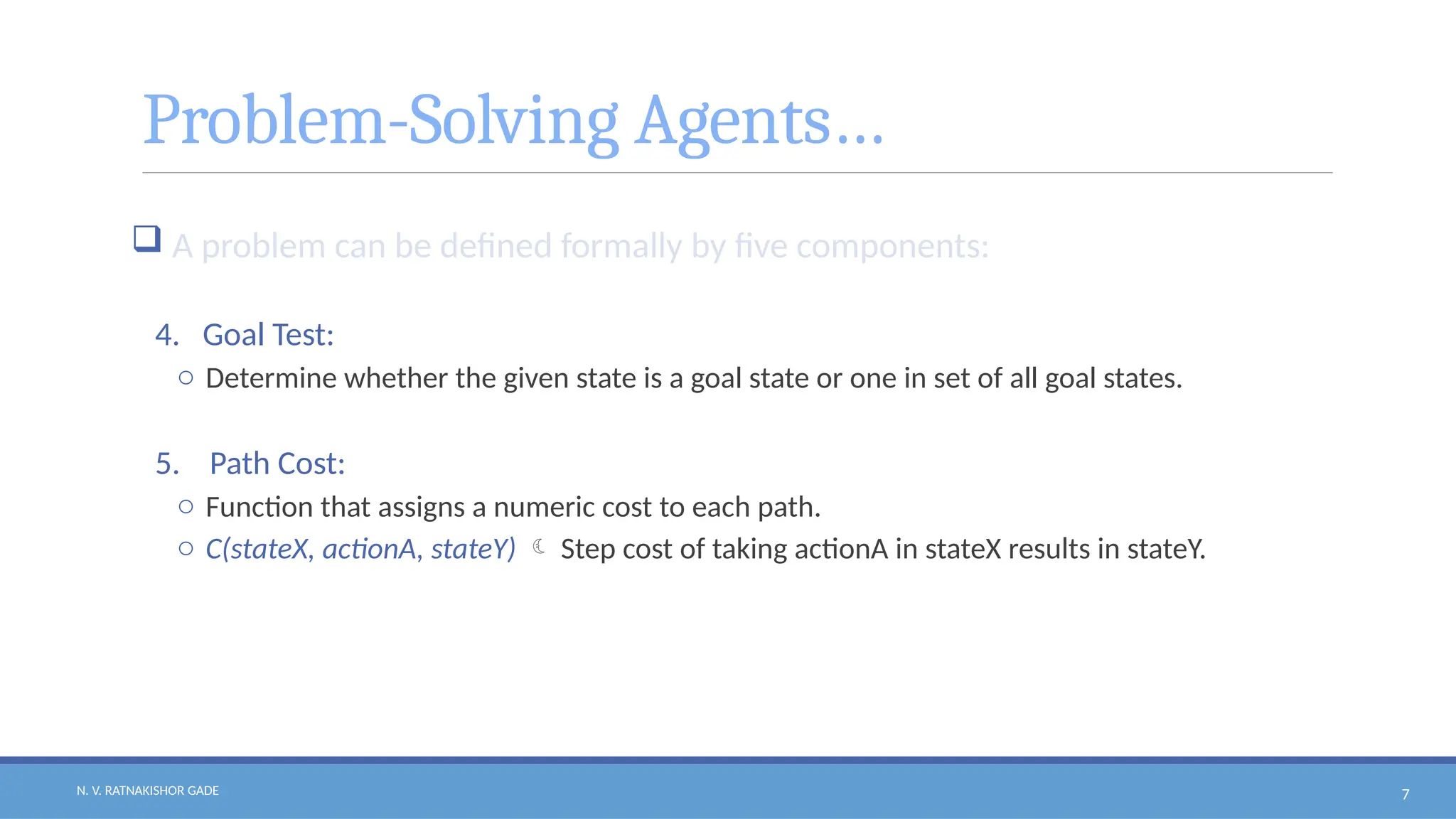 N. V. RATNAKISHOR GADE 7
Problem-Solving Agents…
 A problem can be defined formally by five components:
4. Goal Test:
o Determine whether the given state is a goal state or one in set of all goal states.
5. Path Cost:
o Function that assigns a numeric cost to each path.
o C(stateX, actionA, stateY)  Step cost of taking actionA in stateX results in stateY.
 