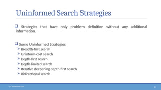 N. V. RATNAKISHOR GADE 38
Uninformed Search Strategies
 Strategies that have only problem definition without any additional
information.
 Some Uninformed Strategies
 Breadth-first search
 Uninform-cost search
 Depth-first search
 Depth-limited search
 Iterative deepening depth-first search
 Bidirectional search
 