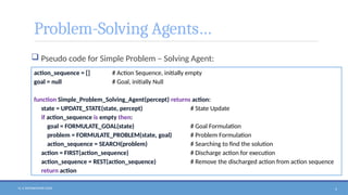 N. V. RATNAKISHOR GADE 4
Problem-Solving Agents…
 Pseudo code for Simple Problem – Solving Agent:
action_sequence = [] # Action Sequence, initially empty
goal = null # Goal, initially Null
function Simple_Problem_Solving_Agent(percept) returns action:
state = UPDATE_STATE(state, percept) # State Update
if action_sequence is empty then:
goal = FORMULATE_GOAL(state) # Goal Formulation
problem = FORMULATE_PROBLEM(state, goal) # Problem Formulation
action_sequence = SEARCH(problem) # Searching to find the solution
action = FIRST(action_sequence) # Discharge action for execution
action_sequence = REST(action_sequence) # Remove the discharged action from action sequence
return action
 