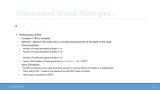 N. V. RATNAKISHOR GADE 42
Uninformed Search Strategies…
Breadth – first Search
 Performance of BFS
o Complete ?: BFS is complete.
o Optimal ?: Optimal if the path cost is a non-decreasing function of the depth of the node.
o Time Complexity:
• Number of nodes generated at depth 1 = b
• Number of nodes generated at depth 2 = b2
• ….
• Number of nodes generated at depth d = bd
• Hence, Total Number of nodes generated = b + b2
+ b3
+ … + bd
= O(bd
)
o Space Complexity:
• For BFS in particular, every node generated remains in memory (Either in Frontier or in Explored list)
• There will be O(bd - 1
) nodes in the Explored list and O(bd
) nodes in frontier.
• Hence space complexity is O(bd
)
 