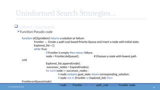 N. V. RATNAKISHOR GADE 46
Uninformed Search Strategies…
 Uniform - Cost Search
Function Pseudo code
function UCS(problem) returns a solution or failure:
Frontier  Create a path cost based Priority Queue and insert a node with initial state;
Explored_list = []
while True:
if Frontier is empty then return failure;
node = Frontier.deQueue(); # Chooses a node with lowest path
cost
Explored_list.append(node);
successor_nodes = Expand(nodes);
for each node in successor_nodes :
if node contains goal_state return corresponding_solution;
if node not in (Frontier or Explored_list) then
Frontier.enQueue(node)
if node is in Frontier with more path_cost replace Frontier node.
 