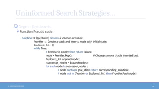 N. V. RATNAKISHOR GADE 49
Uninformed Search Strategies…
 Depth - First Search…
Function Pseudo code
function DFS(problem) returns a solution or failure:
Frontier  Create a stack and insert a node with initial state;
Explored_list = []
while True:
if Frontier is empty then return failure;
node = Frontier.Pop(); # Chooses a note that is inserted last.
Explored_list.append(node);
successor_nodes = Expand(nodes);
for each node in successor_nodes :
if node contains goal_state return corresponding_solution;
if node not in (Frontier or Explored_list) then Frontier.Push(node)
 