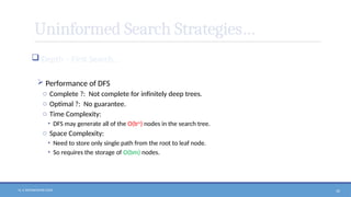 N. V. RATNAKISHOR GADE 50
Uninformed Search Strategies…
 Depth – First Search…
 Performance of DFS
o Complete ?: Not complete for infinitely deep trees.
o Optimal ?: No guarantee.
o Time Complexity:
• DFS may generate all of the O(bm
) nodes in the search tree.
o Space Complexity:
• Need to store only single path from the root to leaf node.
• So requires the storage of O(bm) nodes.
 