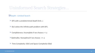N. V. RATNAKISHOR GADE 51
Uninformed Search Strategies…
Depth - Limited Search
 DFS with a predetermined depth limit, l.
 DLS solves the infinite-path problem with DFS.
 Completeness: Incomplete if we choose l < d.
Optimality: Nonoptimal if we choose l > d.
 Time Complexity: O(bl
) and Space Complexity O(bl)
 