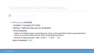 N. V. RATNAKISHOR GADE 54
Uninformed Search Strategies…
 Iterative Deepening DFS…
 Performance of ID-DFS
o Complete ?: Complete if b is finite.
o Optimal ?: Optimal if step costs are all identical.
o Time Complexity:
• Nodes in the bottom level are generated once, those on the next bottom level are generated twice,
and so on, up to the children of root, which are generated by d times.
• Number of nodes generated = (d)b + (d-1)b2
+ --- + (1) bd
 O(bd
)
oSpace Complexity: O(bd)
 
