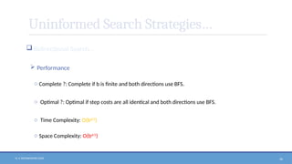 N. V. RATNAKISHOR GADE 56
Uninformed Search Strategies…
 Bidirectional Search…
 Performance
o Complete ?: Complete if b is finite and both directions use BFS.
o Optimal ?: Optimal if step costs are all identical and both directions use BFS.
o Time Complexity: O(bd/2
)
o Space Complexity: O(bd/2
)
 
