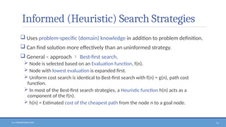 N. V. RATNAKISHOR GADE 57
Informed (Heuristic) Search Strategies
 Uses problem-specific (domain) knowledge in addition to problem definition.
 Can find solution more effectively than an uninformed strategy.
 General – approach  Best-first search.
 Node is selected based on an Evaluation function, f(n).
 Node with lowest evaluation is expanded first.
 Uniform cost search is identical to Best-first search with f(n) = g(n), path cost
function.
 In most of the Best-first search strategies, a Heuristic function h(n) acts as a
component of the f(n).
 h(n) = Estimated cost of the cheapest path from the node n to a goal node.
 