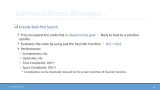 N. V. RATNAKISHOR GADE 58
Informed Search Strategies…
 Greedy Best-first Search
 Tries to expand the node that is closest to the goal  likely to lead to a solution
quickly.
 Evaluates the node by using just the heuristic function  f(n) = h(n).
 Performance:
o Completeness: No
o Optimality: No
o Time Complexity: O(bm
)
o Space Complexity: O(bm
)
• Complexities can be drastically reduced by the proper selection of heuristic function.
 