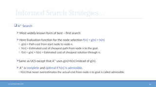 N. V. RATNAKISHOR GADE 61
Informed Search Strategies…
 A* Search
 Most widely known form of best – first search
 Here Evaluation function for the node selection f(n) = g(n) + h(n)
o g(n) = Path cost from start node to node n.
o h(n) = Estimated cost of cheapest path from node n to the goal.
o f(n) = g(n) + h(n) = Estimated cost of cheapest solution through n.
Same as UCS except that A* uses g(n)+h(n) instead of g(n).
 A* is complete and optimal if h(n) is admissible.
oh(n) that never overestimates the actual cost from node n to goal is called admissible.
 