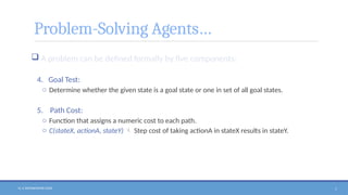N. V. RATNAKISHOR GADE 7
Problem-Solving Agents…
 A problem can be defined formally by five components:
4. Goal Test:
o Determine whether the given state is a goal state or one in set of all goal states.
5. Path Cost:
o Function that assigns a numeric cost to each path.
o C(stateX, actionA, stateY)  Step cost of taking actionA in stateX results in stateY.
 