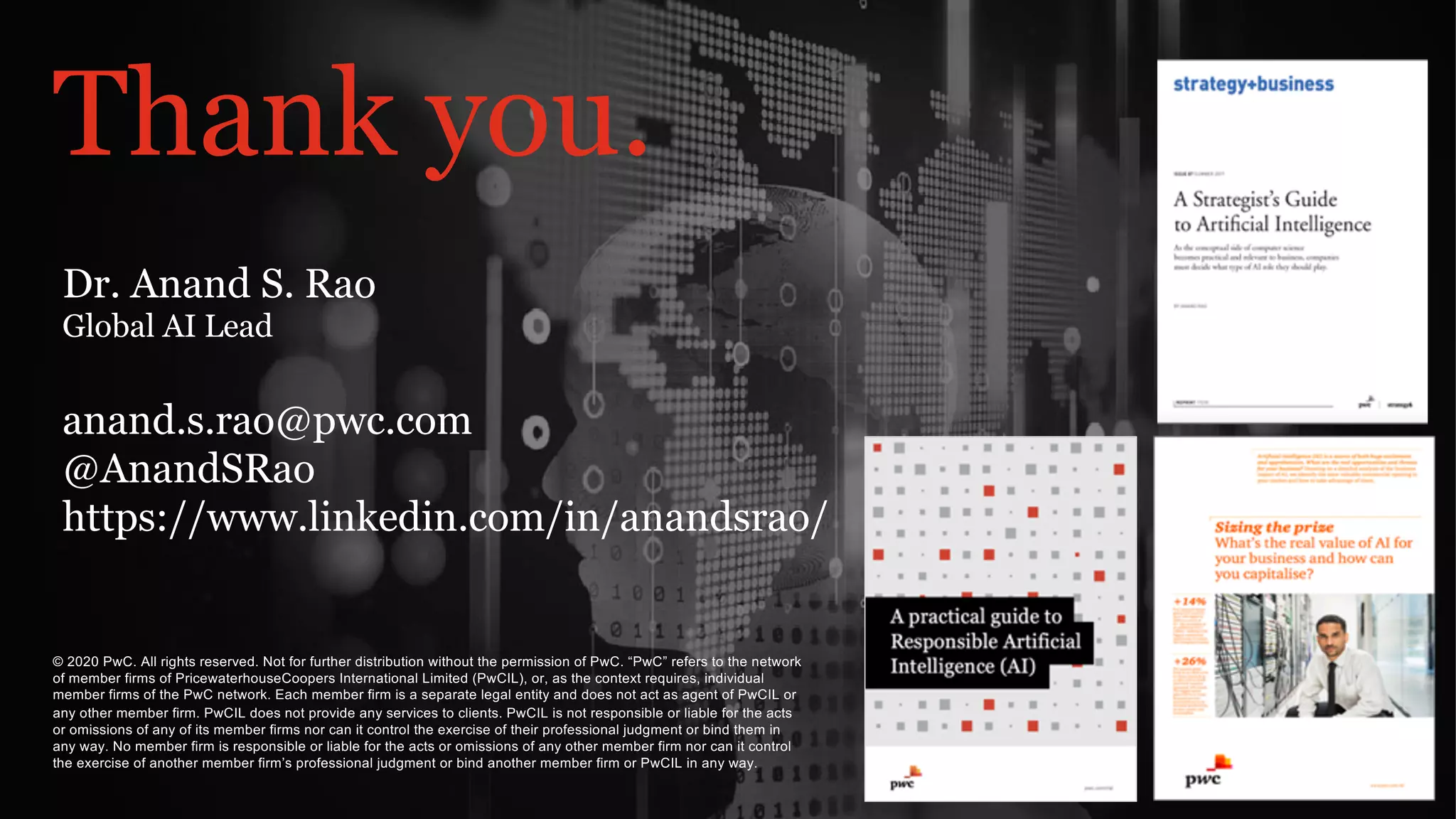 PwC
PwC’s Digital Services
Thank you.
© 2020 PwC. All rights reserved. Not for further distribution without the permission of PwC. “PwC” refers to the network
of member firms of PricewaterhouseCoopers International Limited (PwCIL), or, as the context requires, individual
member firms of the PwC network. Each member firm is a separate legal entity and does not act as agent of PwCIL or
any other member firm. PwCIL does not provide any services to clients. PwCIL is not responsible or liable for the acts
or omissions of any of its member firms nor can it control the exercise of their professional judgment or bind them in
any way. No member firm is responsible or liable for the acts or omissions of any other member firm nor can it control
the exercise of another member firm’s professional judgment or bind another member firm or PwCIL in any way.
Dr. Anand S. Rao
Global AI Lead
anand.s.rao@pwc.com
@AnandSRao
https://www.linkedin.com/in/anandsrao/
 
