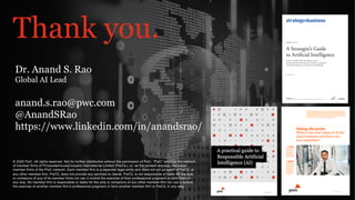 PwC
PwC’s Digital Services
Thank you.
© 2020 PwC. All rights reserved. Not for further distribution without the permission of PwC. “PwC” refers to the network
of member firms of PricewaterhouseCoopers International Limited (PwCIL), or, as the context requires, individual
member firms of the PwC network. Each member firm is a separate legal entity and does not act as agent of PwCIL or
any other member firm. PwCIL does not provide any services to clients. PwCIL is not responsible or liable for the acts
or omissions of any of its member firms nor can it control the exercise of their professional judgment or bind them in
any way. No member firm is responsible or liable for the acts or omissions of any other member firm nor can it control
the exercise of another member firm’s professional judgment or bind another member firm or PwCIL in any way.
Dr. Anand S. Rao
Global AI Lead
anand.s.rao@pwc.com
@AnandSRao
https://www.linkedin.com/in/anandsrao/
 