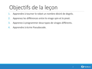 Objectifs de la leçon
1. Apprendre à tourner le robot un nombre désiré de degrés.
2. Apprenez les différences entre le virage spin et le pivot.
3. Apprenez à programmer deux types de virages différents.
4. Apprendre à écrire Pseudocode.
2
 