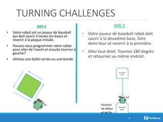 TURNING CHALLENGES
Défi 2
• Votre joueur de baseball robot doit
courir à la deuxième base, faire
demi-tour et revenir à la première.
• Allez tout droit. Tournez 180 degrés
et retournez au même endroit.
8
Défi 1
• Votre robot est un joueur de baseball
qui doit courir à toutes les bases et
revenir à la plaque initiale.
• Pouvez-vous programmer votre robot
pour aller de l'avant et ensuite tourner à
gauche?
• Utilisez une boîte carrée ou une bande
Position
de début
et de fin
Première
base
B
C
Deuxième
base
 
