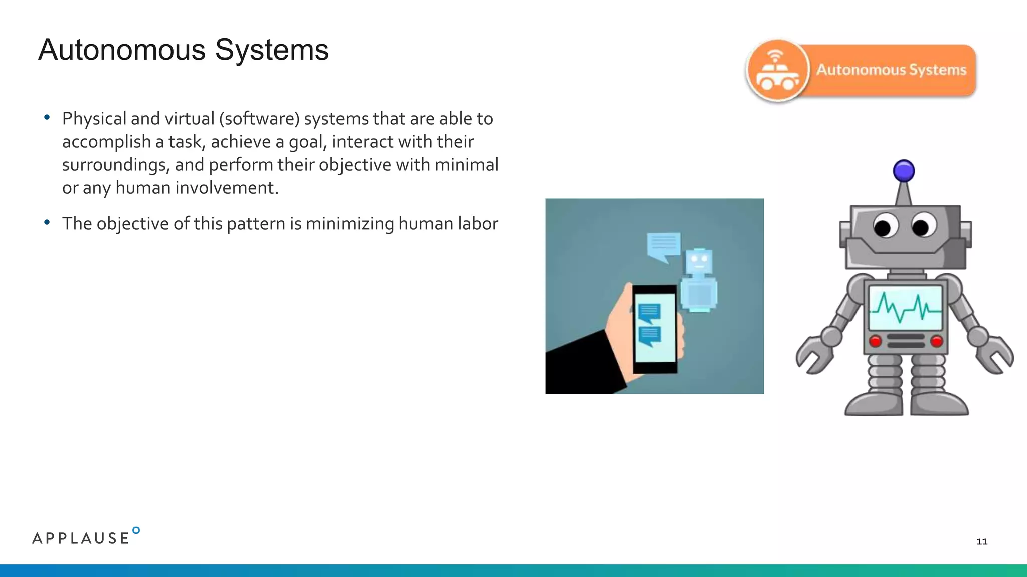 • Physical and virtual (software) systems that are able to
accomplish a task, achieve a goal, interact with their
surroundings, and perform their objective with minimal
or any human involvement.
• The objective of this pattern is minimizing human labor
Autonomous Systems
11
 