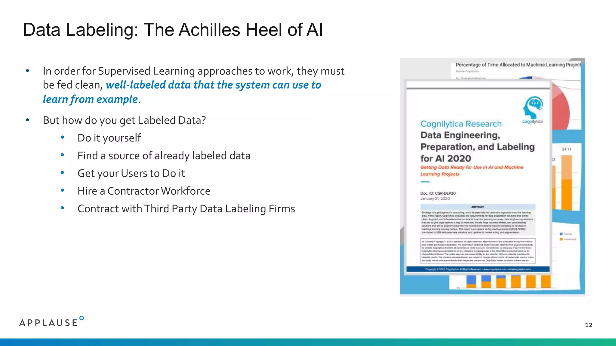 • In order for Supervised Learning approaches to work, they must
be fed clean, well-labeled data that the system can use to
learn from example.
• But how do you get Labeled Data?
• Do it yourself
• Find a source of already labeled data
• Get your Users to Do it
• Hire a Contractor Workforce
• Contract withThird Party Data Labeling Firms
Data Labeling: The Achilles Heel of AI
12
 